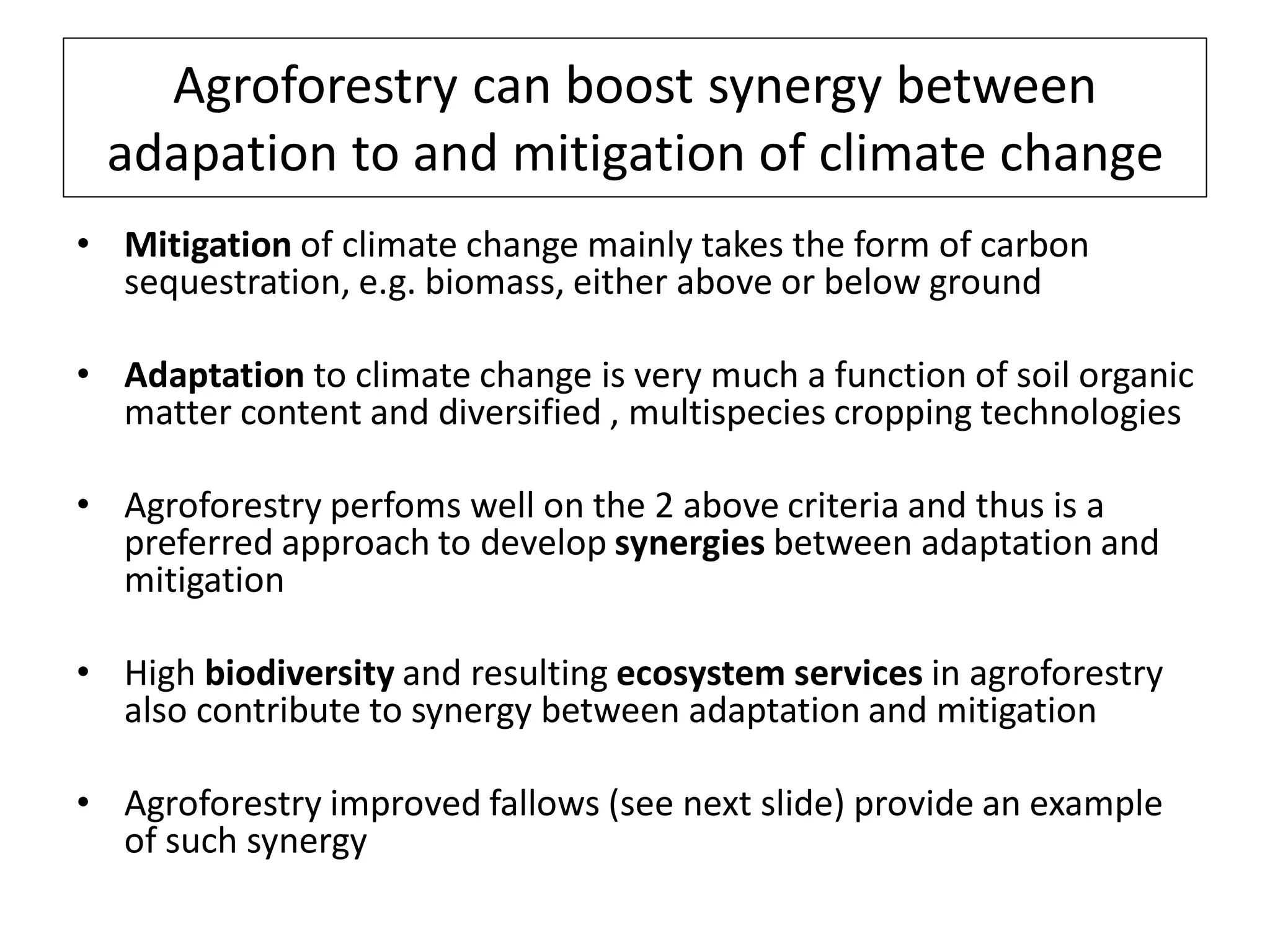 Agroforestry can boost synergy between
 adapation to and mitigation of climate change
• Mitigation of climate change mainly takes the form of carbon
  sequestration, e.g. biomass, either above or below ground

• Adaptation to climate change is very much a function of soil organic
  matter content and diversified , multispecies cropping technologies

• Agroforestry perfoms well on the 2 above criteria and thus is a
  preferred approach to develop synergies between adaptation and
  mitigation

• High biodiversity and resulting ecosystem services in agroforestry
  also contribute to synergy between adaptation and mitigation

• Agroforestry improved fallows (see next slide) provide an example
  of such synergy
 