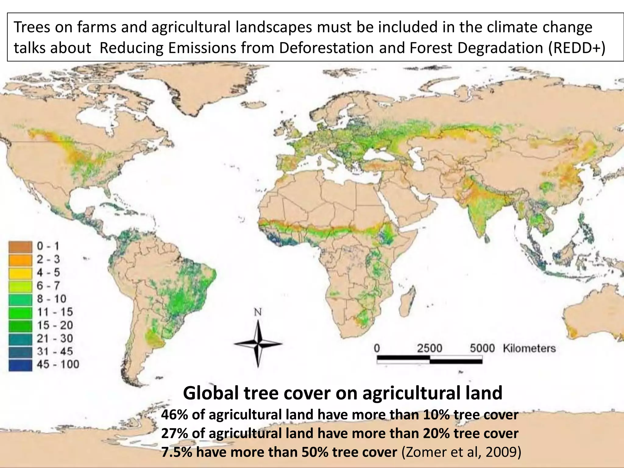 Trees on farms and agricultural landscapes must be included in the climate change
talks about Reducing Emissions from Deforestation and Forest Degradation (REDD+)




                       Global tree cover on agricultural land
                    46% of agricultural land have more than 10% tree cover
                    27% of agricultural land have more than 20% tree cover
                    7.5% have more than 50% tree cover (Zomer et al, 2009)
 
