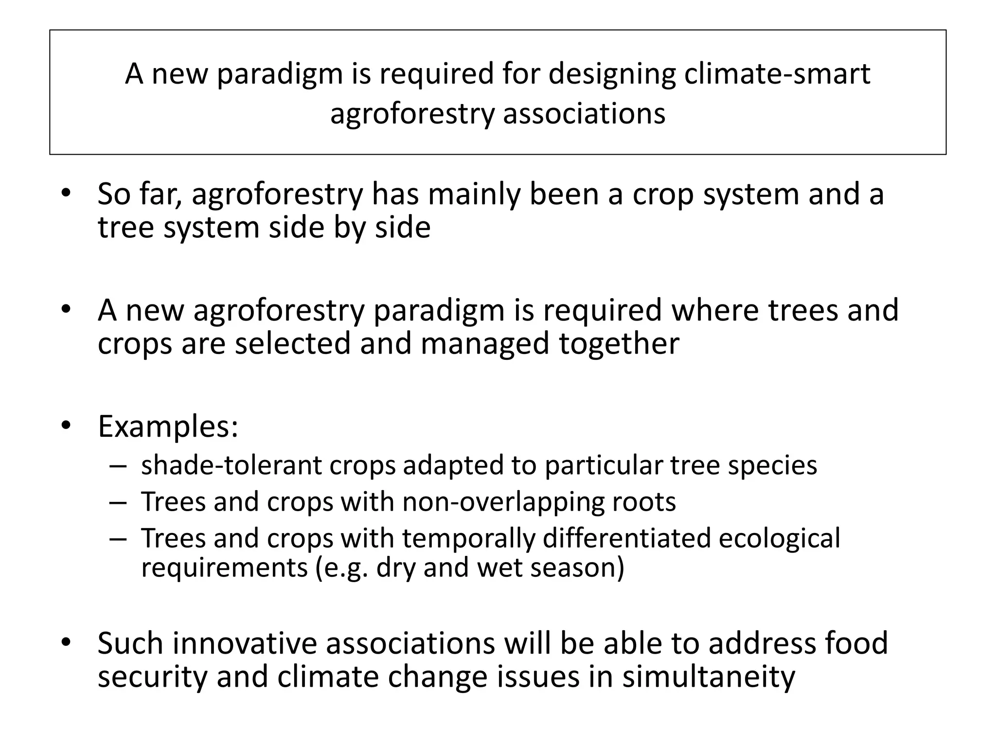 A new paradigm is required for designing climate-smart
                 agroforestry associations

• So far, agroforestry has mainly been a crop system and a
  tree system side by side

• A new agroforestry paradigm is required where trees and
  crops are selected and managed together

• Examples:
   – shade-tolerant crops adapted to particular tree species
   – Trees and crops with non-overlapping roots
   – Trees and crops with temporally differentiated ecological
     requirements (e.g. dry and wet season)

• Such innovative associations will be able to address food
  security and climate change issues in simultaneity
 