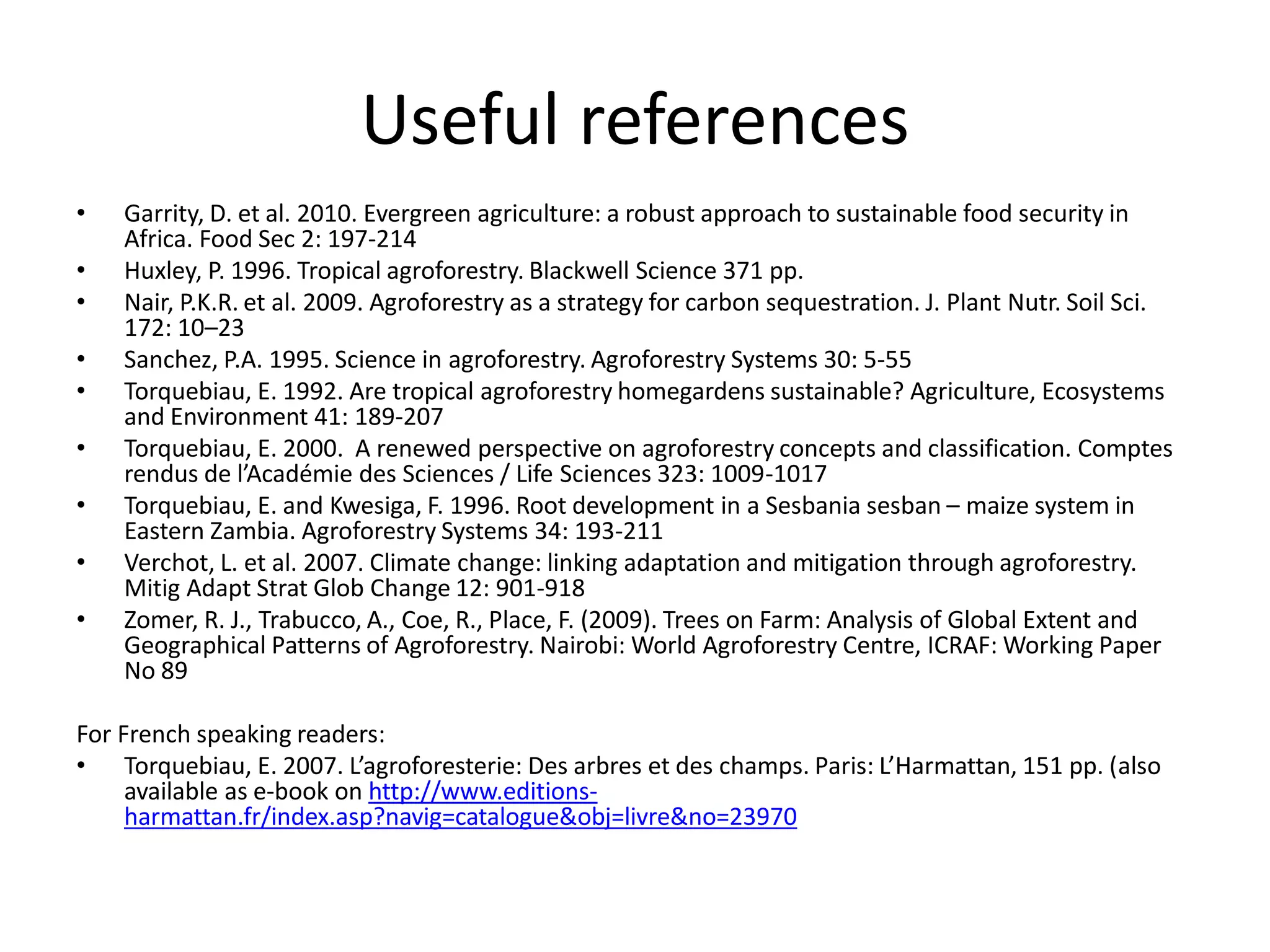 Useful references
•   Garrity, D. et al. 2010. Evergreen agriculture: a robust approach to sustainable food security in
    Africa. Food Sec 2: 197-214
•   Huxley, P. 1996. Tropical agroforestry. Blackwell Science 371 pp.
•   Nair, P.K.R. et al. 2009. Agroforestry as a strategy for carbon sequestration. J. Plant Nutr. Soil Sci.
    172: 10–23
•   Sanchez, P.A. 1995. Science in agroforestry. Agroforestry Systems 30: 5-55
•   Torquebiau, E. 1992. Are tropical agroforestry homegardens sustainable? Agriculture, Ecosystems
    and Environment 41: 189-207
•   Torquebiau, E. 2000. A renewed perspective on agroforestry concepts and classification. Comptes
    rendus de l’Académie des Sciences / Life Sciences 323: 1009-1017
•   Torquebiau, E. and Kwesiga, F. 1996. Root development in a Sesbania sesban – maize system in
    Eastern Zambia. Agroforestry Systems 34: 193-211
•   Verchot, L. et al. 2007. Climate change: linking adaptation and mitigation through agroforestry.
    Mitig Adapt Strat Glob Change 12: 901-918
•   Zomer, R. J., Trabucco, A., Coe, R., Place, F. (2009). Trees on Farm: Analysis of Global Extent and
    Geographical Patterns of Agroforestry. Nairobi: World Agroforestry Centre, ICRAF: Working Paper
    No 89

For French speaking readers:
• Torquebiau, E. 2007. L’agroforesterie: Des arbres et des champs. Paris: L’Harmattan, 151 pp. (also
     available as e-book on http://www.editions-
     harmattan.fr/index.asp?navig=catalogue&obj=livre&no=23970
 