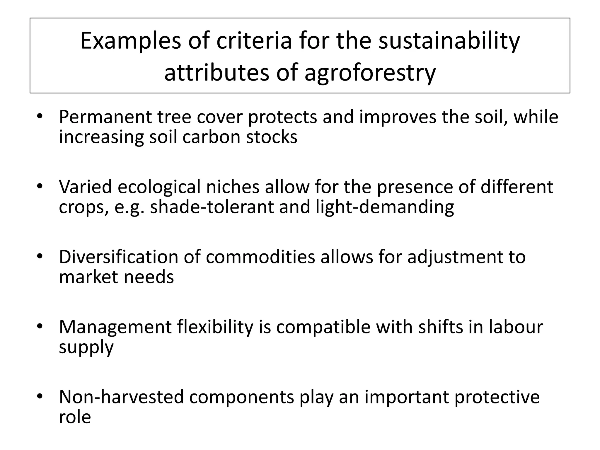 Examples of criteria for the sustainability
           attributes of agroforestry
• Permanent tree cover protects and improves the soil, while
  increasing soil carbon stocks

• Varied ecological niches allow for the presence of different
  crops, e.g. shade-tolerant and light-demanding

• Diversification of commodities allows for adjustment to
  market needs

• Management flexibility is compatible with shifts in labour
  supply

• Non-harvested components play an important protective
  role
 