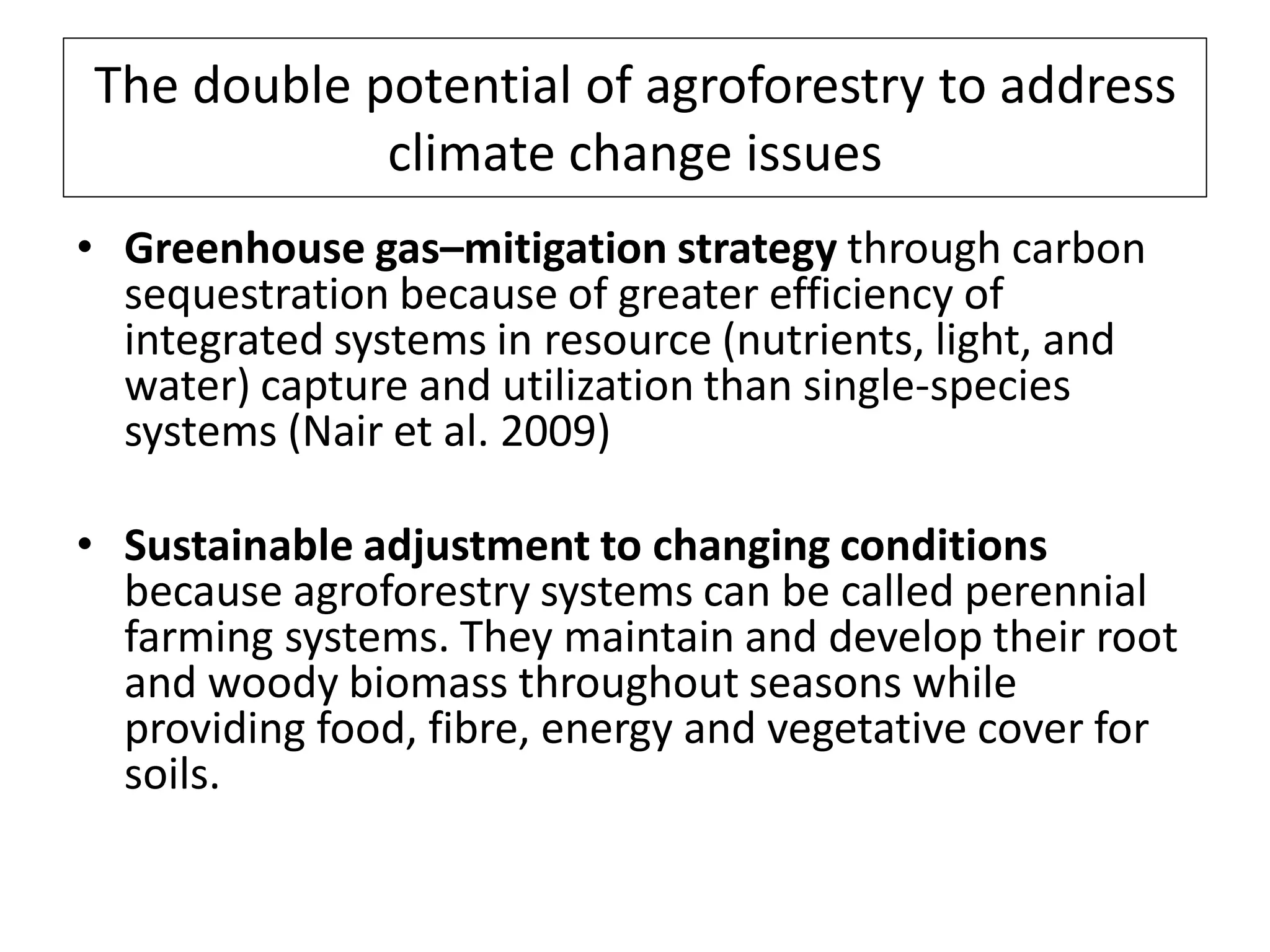 The double potential of agroforestry to address
            climate change issues
• Greenhouse gas–mitigation strategy through carbon
  sequestration because of greater efficiency of
  integrated systems in resource (nutrients, light, and
  water) capture and utilization than single-species
  systems (Nair et al. 2009)

• Sustainable adjustment to changing conditions
  because agroforestry systems can be called perennial
  farming systems. They maintain and develop their root
  and woody biomass throughout seasons while
  providing food, fibre, energy and vegetative cover for
  soils.
 