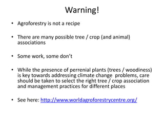 Warning!
• Agroforestry is not a recipe

• There are many possible tree / crop (and animal)
  associations

• Some work, some don’t

• While the presence of perrenial plants (trees / woodiness)
  is key towards addressing climate change problems, care
  should be taken to select the right tree / crop association
  and management practices for different places

• See here: http://www.worldagroforestrycentre.org/
 
