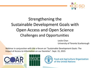 Strengthening the
Sustainable Development Goals with
Open Access and Open Science
Challenges and Opportunities
Webinar in conjunction with the e-forum on "Sustainable Development Goals: The
Impact of Access to Information on our Societies". Sept. 15, 2015
Leslie Chan
University of Toronto Scarborough
 