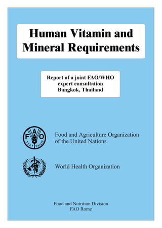 Human Vitamin and
Mineral Requirements
Report of a joint FAO/WHO
expert consultation
Bangkok, Thailand
Food and Nutrition Division
FAO Rome
Food and Agriculture Organization
of the United Nations
World Health Organization
 