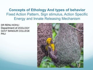 Concepts of Ethology And types of behavior
Fixed Action Pattern, Sign stimulus, Action Specific
Energy and Innate Releasing Mechanism
DR RENU KOHLI
Department of ZOOLOGY
GOVT BANGUR COLLEGE
PALI
 