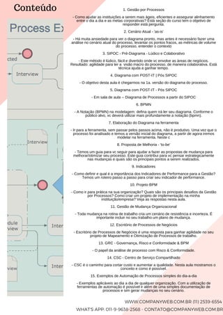 1. Gestão por Processos
- Como ajudar as instituições a serem mais ágeis, eficientes e assegurar alinhamento
entre o dia a dia e as metas corporativas? Está seção do curso tem o objetivo de
responder está pergunta.
2. Cenário Atual - 'as-is'
- Há muita ansiedade para ver o diagrama pronto, mas antes é necessário fazer uma
análise no cenário atual do processo, levantar os pontos fracos, as métricas de volume
do processo, entender o contexto
3. SIPOC - Pré-Diagrama - Lúdico e Colaborativo
- Este método é lúdico, fácil e divertido onde vc envolve as áreas de negócios.
Resultado: agilidade para ter a visão macro do processo, de maneira colaborativa. Está
técnica ajuda a ganhar tempo.
4. Diagrama com POST-IT | Pós SIPOC
- O objetivo desta aula é chegarmos na 1a. versão do diagrama do processo.
5. Diagrama com POST-IT - Pós SIPOC
- Em sala de aula -- Diagrama de Processos a partir do SIPOC
6. BPMN
- A Notação (BPMN) na modelagem: defina quem irá ler seu diagrama. Conforme o
público alvo, vc deverá utilizar mais profundamente a notação (bpmn).
7. Elaboração do Diagrama na ferramenta
- Ir para a ferramenta, sem passar pelos passos acima, não é produtivo. Uma vez que o
processo foi analisado e temos a versão inicial do diagrama, a partir de agora iremos
modelar na ferramenta. Neste c
8. Proposta de Melhoria - 'to-be'
- Temos um guia para vc seguir para ajudar a fazer as propostas de mudança para
melhorar/otimizar seu processo. Este guia contribui para vc pensar estrategicamente
nas mudanças e quais são os principais pontos a serem realizados.
9. Indicadores
- Como definir e qual é a importância dos Indicadores de Performance para a Gestão?
Temos um roteiro passo a passo para criar seu indicador de performance.
10. Projeto BPM
- Como ir para prática na sua organização? Quais são os principais desafios da Gestão
por Processos? Como criar um projeto de implementação na minha
instituição/empresa? Veja as respostas nesta aula.
11. Gestão de Mudança Organizacional
- Toda mudança na rotina de trabalho cria um cenário de resistência e incerteza. É
importante incluir no seu trabalho um plano de mudança.
12. Escritório de Processos de Negócios
- Escritório de Processos de Negócios é uma resposta para ganhar agilidade no seu
projeto de Mapeamento e Otimização de Processos de trabalho.
13. GRC - Governança, Risco e Conformidade & BPM
- O papel da análise de processo com Risco & Conformidade.
14. CSC - Centro de Serviço Compartilhado
- CSC é o caminho para cortar custo e aumentar a qualidade. Nesta aula mostramos o
conceito e como é possível.
15. Exemplos de Automação de Processos simples do dia-a-dia
- Exemplos aplicáveis ao dia a dia de qualquer organização. Com a utilização de
ferramentas de automação é possível ir além de uma simples documentação de
processos e sim gerar mudanças no seu cenário.
WWW.COMPANYWEB.COM.BR (11) 2539-6554
WHAT'S APP: 011-9-9638-2568 - CONTATO@COMPANYWEB.COM.BR
Conteúdo
 