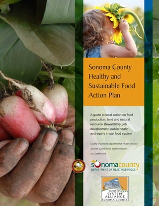 Sonoma County
Healthy and
Sustainable Food
Action Plan
A guide to local action on food
production, land and natural
resource stewardship, job
development, public health
and equity in our food system
County of Sonoma Department of Health Services
Sonoma County Food System Alliance
OCTOBER 2012

F OOD
SYSTEM
ALLIANCE
SONOMA COUNTY

 
