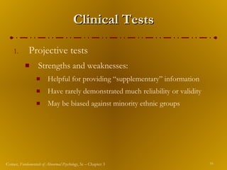 Clinical Tests Projective tests Strengths and weaknesses: Helpful for providing “supplementary” information Have rarely demonstrated much reliability or validity May be biased against minority ethnic groups 