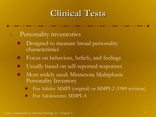 Clinical Tests Personality inventories Designed to measure broad personality characteristics Focus on behaviors, beliefs, and feelings Usually based on self-reported responses Most widely used: Minnesota Multiphasic Personality Inventory For Adults: MMPI (original) or MMPI-2 (1989 revision) For Adolescents: MMPI-A  