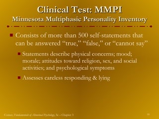 Clinical Test: MMPI Minnesota Multiphasic Personality Inventory Consists of more than 500 self-statements that can be answered “true,” “false,” or “cannot say” Statements describe physical concerns; mood; morale; attitudes toward religion, sex, and social activities; and psychological symptoms Assesses careless responding & lying 