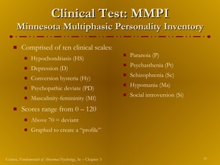 Clinical Test: MMPI Minnesota Multiphasic Personality Inventory Comprised of ten clinical scales: Hypochondriasis (HS) Depression (D) Conversion hysteria (Hy) Psychopathic deviate (PD) Masculinity-femininity (Mf) Scores range from 0 – 120 Above 70 = deviant Graphed to create a “profile” Paranoia (P) Psychasthenia (Pt) Schizophrenia (Sc) Hypomania (Ma) Social introversion (Si) 