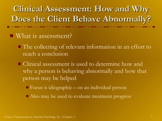 Clinical Assessment: How and Why Does the Client Behave Abnormally? What is assessment? The collecting of relevant information in an effort to reach a conclusion Clinical assessment is used to determine how and why a person is behaving abnormally and how that person may be helped Focus is idiographic – on an individual person Also may be used to evaluate treatment progress 