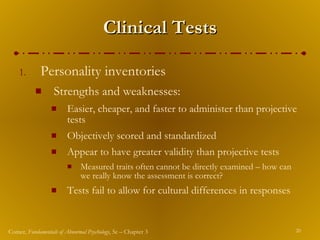 Clinical Tests Personality inventories Strengths and weaknesses: Easier, cheaper, and faster to administer than projective tests Objectively scored and standardized Appear to have greater validity than projective tests Measured traits often cannot be directly examined – how can we really know the assessment is correct? Tests fail to allow for cultural differences in responses 