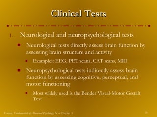 Clinical Tests Neurological and neuropsychological tests Neurological tests directly assess brain function by assessing brain structure and activity Examples: EEG, PET scans, CAT scans, MRI Neuropsychological tests indirectly assess brain function by assessing cognitive, perceptual, and motor functioning Most widely used is the Bender Visual-Motor Gestalt Test 