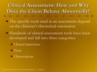 Clinical Assessment: How and Why Does the Client Behave Abnormally? The specific tools used in an assessment depend on the clinician’s theoretical orientation Hundreds of clinical assessment tools have been developed and fall into three categories: Clinical interviews Tests Observations 