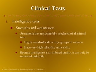 Clinical Tests Intelligence tests Strengths and weaknesses: Are among the most carefully produced of all clinical tests Highly standardized on large groups of subjects Have very high reliability and validity Because intelligence is an inferred quality, it can only be measured indirectly 