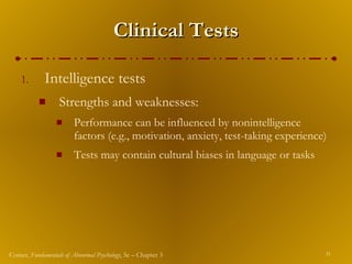Clinical Tests Intelligence tests Strengths and weaknesses: Performance can be influenced by nonintelligence factors (e.g., motivation, anxiety, test-taking experience) Tests may contain cultural biases in language or tasks 