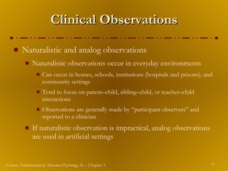 Clinical Observations Naturalistic and analog observations Naturalistic observations occur in everyday environments Can occur in homes, schools, institutions (hospitals and prisons), and community settings Tend to focus on parent – child, sibling – child, or teacher – child interactions Observations are generally made by “participant observers” and reported to a clinician If naturalistic observation is impractical, analog observations are used in artificial settings 