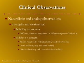 Clinical Observations Naturalistic and analog observations Strengths and weaknesses: Reliability is a concern Different observers may focus on different aspects of behavior Validity is a concern Risk of “overload,” “observer drift,” and observer bias Client reactivity may also limit validity Observations may lack cross-situational validity 