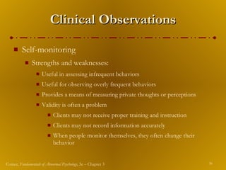 Clinical Observations Self-monitoring  Strengths and weaknesses: Useful in assessing infrequent behaviors Useful for observing overly frequent behaviors Provides a means of measuring private thoughts or perceptions Validity is often a problem Clients may not receive proper training and instruction Clients may not record information accurately When people monitor themselves, they often change their behavior 