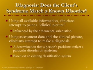 Diagnosis: Does the Client’s Syndrome Match a Known Disorder? Using all available information, clinicians attempt to paint a “clinical picture” Influenced by their theoretical orientation Using assessment data and the clinical picture, clinicians attempt to make a diagnosis A determination that a person’s problems reflect a particular disorder or syndrome Based on an existing classification system 