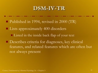 DSM-IV-TR Published in 1994, revised in 2000 (TR) Lists approximately 400 disorders Listed in the inside back flap of your text Describes criteria for diagnoses, key clinical features, and related features which are often but not always present 
