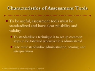 Characteristics of Assessment Tools To be useful, assessment tools must be standardized and have clear reliability and validity To standardize a technique is to set up common steps to be followed whenever it is administered One must standardize administration, scoring, and interpretation 