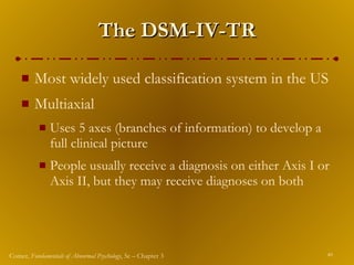The DSM-IV-TR Most widely used classification system in the US Multiaxial Uses 5 axes (branches of information) to develop a full clinical picture People usually receive a diagnosis on either Axis   I or Axis II, but they may receive diagnoses on both 