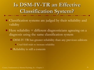 Is DSM-IV-TR an Effective Classification System? Classification systems are judged by their reliability and validity Here reliability   = different diagnosticians agreeing on a diagnosis using the same classification system DSM-IV-TR has greater reliability than any previous editions Used field trials to increase reliability Reliability   is still a concern 