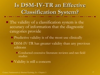Is DSM-IV-TR an Effective Classification System? The validity of a classification system is the accuracy of information that the diagnostic categories provide Predictive validity is of the most use clinically DSM-IV-TR has greater validity than any previous editions Conducted extensive literature reviews and ran field studies Validity is still a concern 