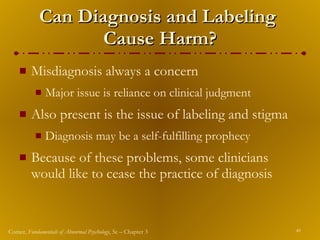 Can Diagnosis and Labeling  Cause Harm? Misdiagnosis always a concern Major issue is reliance on clinical judgment Also present is the issue of labeling and stigma Diagnosis may be a self-fulfilling prophecy Because of these problems, some clinicians would like to cease the practice of diagnosis 