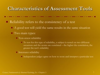 Characteristics of Assessment Tools Reliability refers to the consistency of a test A good test will yield the same results in the same situation Two main types: Test – retest reliability To test for this type of reliability, a subject is tested on two different occasions and the scores are correlated – the higher the correlation, the greater the test’s reliability Interrater reliability Independent judges agree on how to score and interpret a particular test 