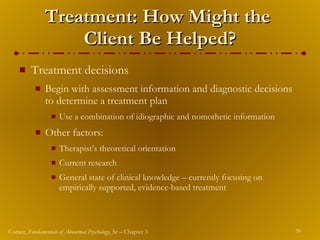 Treatment: How Might the  Client Be Helped? Treatment decisions  Begin with assessment information and diagnostic decisions to determine a treatment plan Use a combination of idiographic and nomothetic information Other factors: Therapist’s theoretical orientation Current research General state of clinical knowledge – currently focusing on empirically supported, evidence-based treatment 