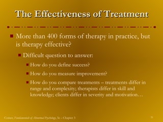 The Effectiveness of Treatment More than 400 forms of therapy in practice, but is therapy effective? Difficult question to answer: How do you define success? How do you measure improvement? How do you compare treatments – treatments differ in range and complexity; therapists differ in skill and knowledge; clients differ in severity and motivation… 