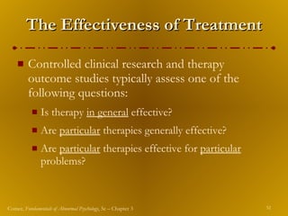 The Effectiveness of Treatment Controlled clinical research and therapy outcome studies typically assess one of the following questions: Is therapy  in general  effective? Are  particular  therapies generally effective? Are  particular  therapies effective for  particular  problems? 