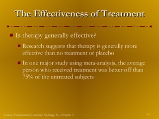 The Effectiveness of Treatment Is therapy generally effective? Research suggests that therapy is generally more effective than no treatment or placebo In one major study using meta-analysis, the average person who received treatment was better off than 75% of the untreated subjects 