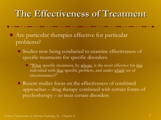 The Effectiveness of Treatment Are particular therapies effective for particular problems? Studies now being conducted to examine effectiveness of specific treatments for specific disorders: “ What  specific treatment, by  whom , is the most effective for  this  individual with  that  specific problem, and under  which  set of circumstances?” Recent studies focus on the effectiveness of combined approaches – drug therapy combined with certain forms of psychotherapy – to treat certain disorders 