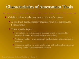 Characteristics of Assessment Tools Validity refers to the accuracy of a test’s results A good test must accurately measure what it is supposed to be measuring Three specific types: Face validity – a test appears to measure what it is supposed to measure; does not necessarily indicate true validity Predictive validity – a test accurately predicts future characteristics or behavior Concurrent validity – a test’s results agree with independent measures assessing similar characteristics or behavior 