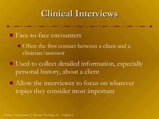Clinical Interviews Face-to-face encounters  Often the first contact between a client and a clinician/assessor Used to collect detailed information, especially personal history, about a client Allow the interviewer to focus on whatever topics they consider most important 