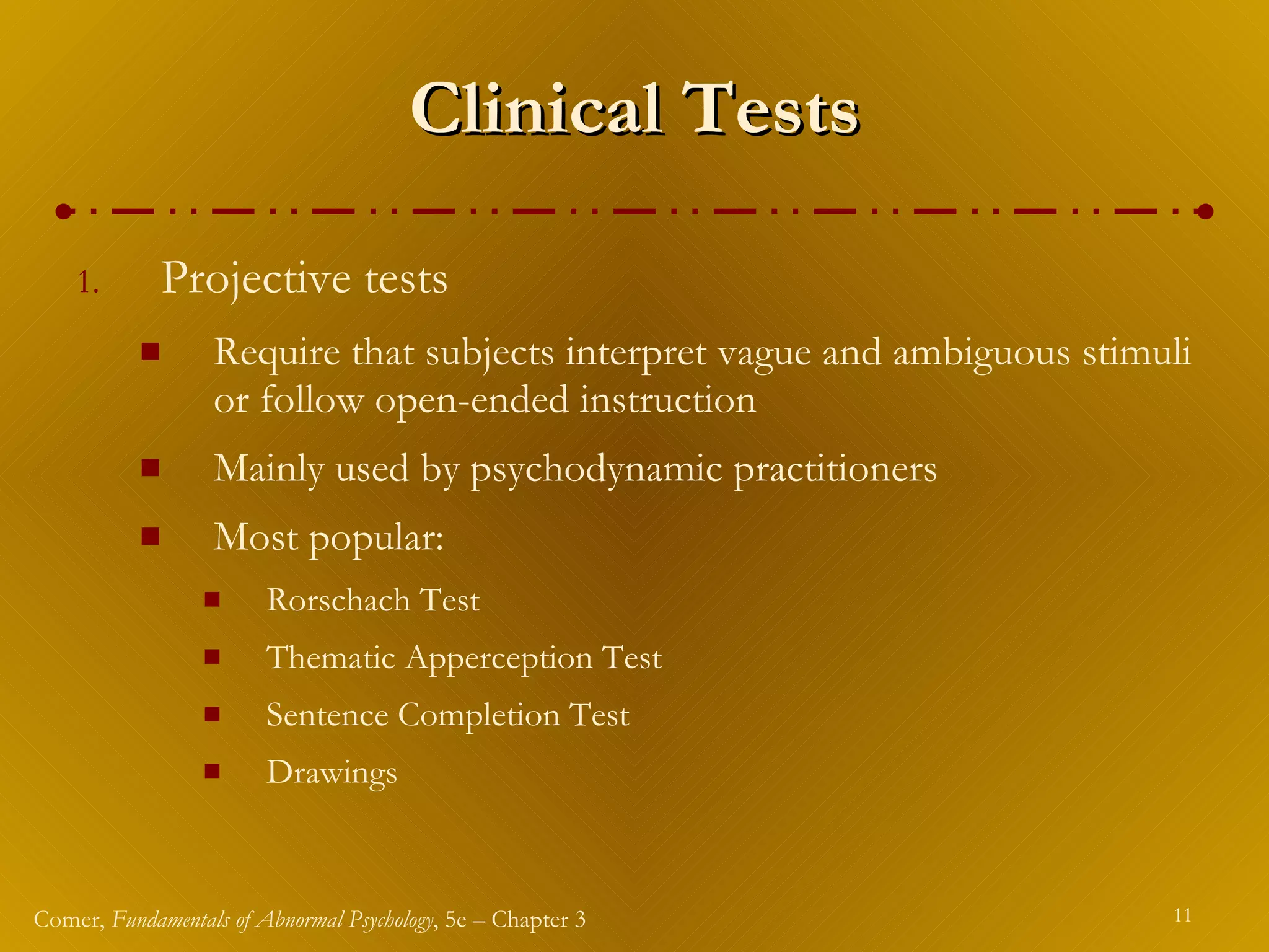 Clinical Tests Projective tests Require that subjects interpret vague and ambiguous stimuli or follow open-ended instruction Mainly used by psychodynamic practitioners Most popular: Rorschach Test Thematic Apperception Test Sentence Completion Test Drawings 