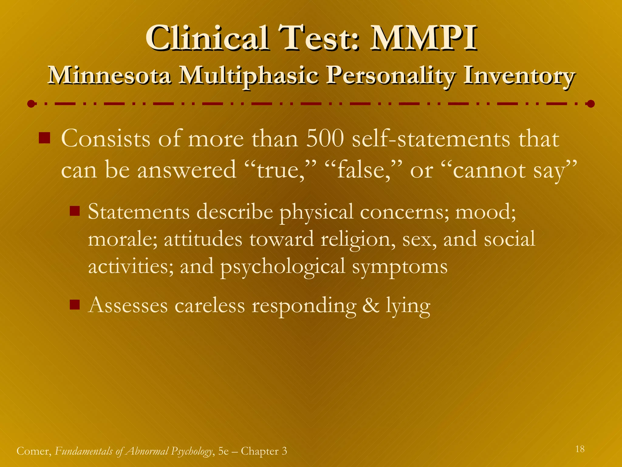 Clinical Test: MMPI Minnesota Multiphasic Personality Inventory Consists of more than 500 self-statements that can be answered “true,” “false,” or “cannot say” Statements describe physical concerns; mood; morale; attitudes toward religion, sex, and social activities; and psychological symptoms Assesses careless responding & lying 