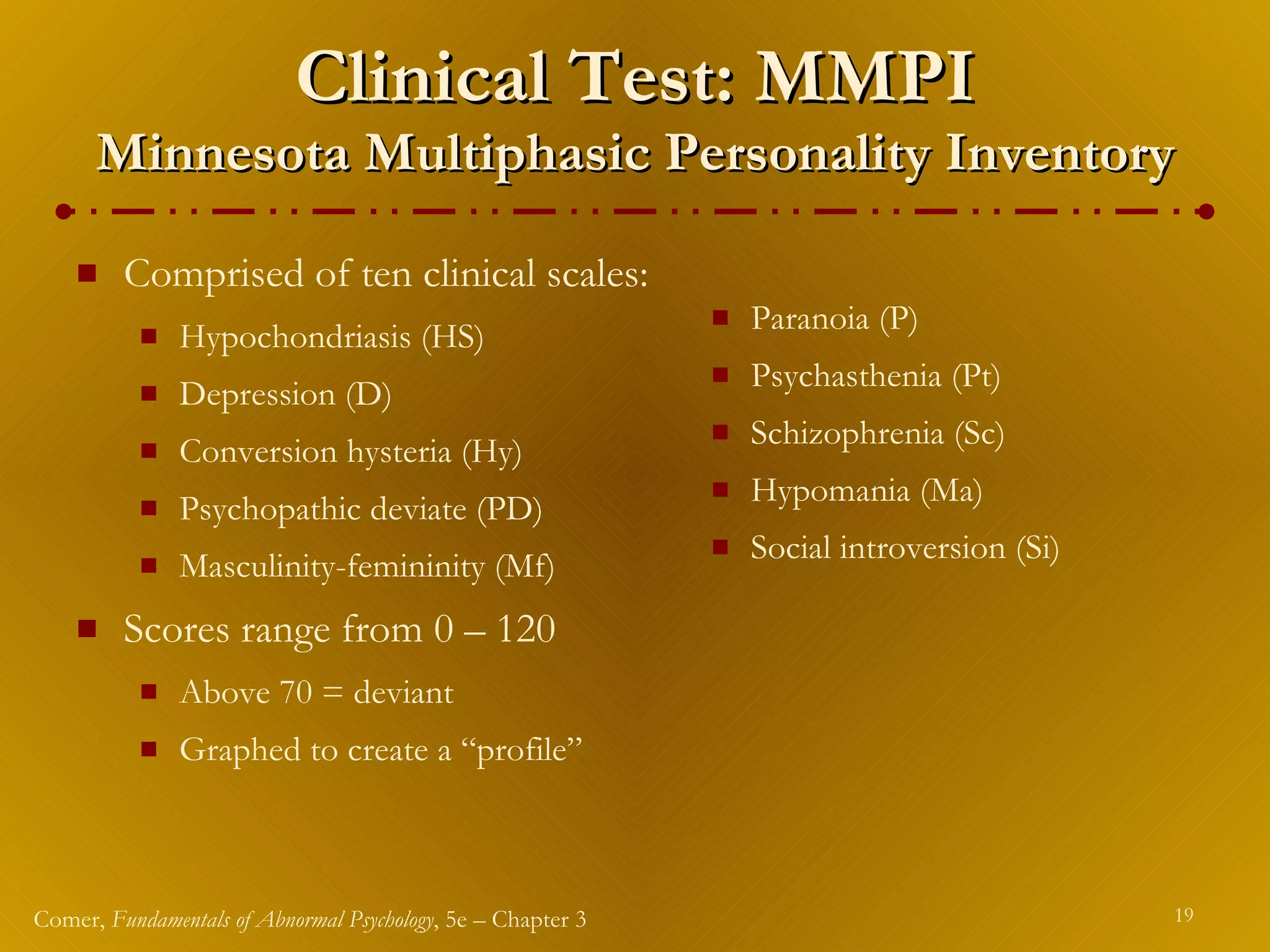 Clinical Test: MMPI Minnesota Multiphasic Personality Inventory Comprised of ten clinical scales: Hypochondriasis (HS) Depression (D) Conversion hysteria (Hy) Psychopathic deviate (PD) Masculinity-femininity (Mf) Scores range from 0 – 120 Above 70 = deviant Graphed to create a “profile” Paranoia (P) Psychasthenia (Pt) Schizophrenia (Sc) Hypomania (Ma) Social introversion (Si) 