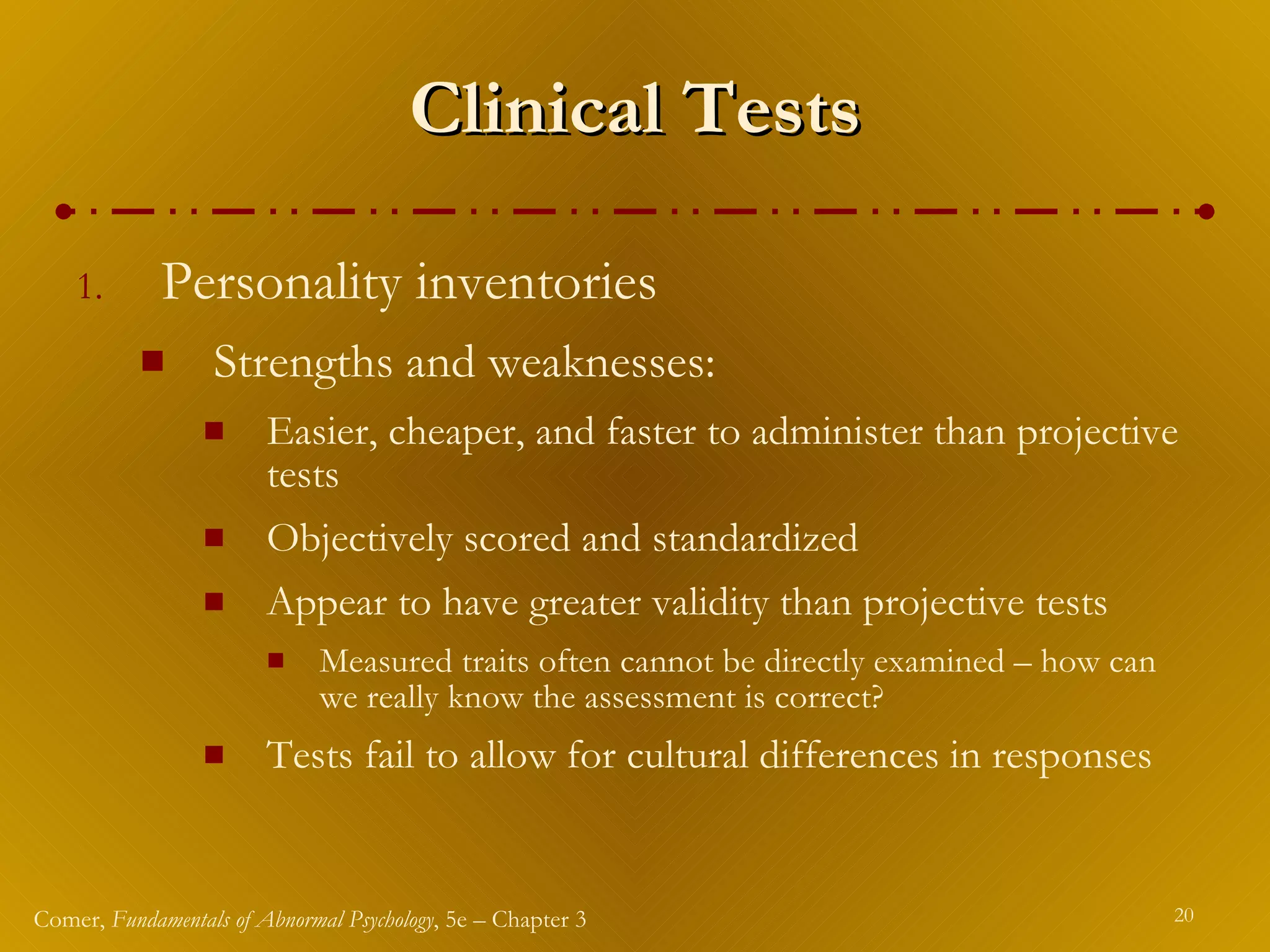 Clinical Tests Personality inventories Strengths and weaknesses: Easier, cheaper, and faster to administer than projective tests Objectively scored and standardized Appear to have greater validity than projective tests Measured traits often cannot be directly examined – how can we really know the assessment is correct? Tests fail to allow for cultural differences in responses 