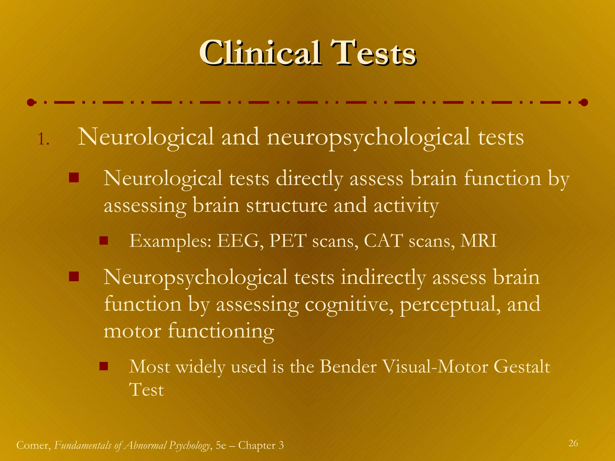 Clinical Tests Neurological and neuropsychological tests Neurological tests directly assess brain function by assessing brain structure and activity Examples: EEG, PET scans, CAT scans, MRI Neuropsychological tests indirectly assess brain function by assessing cognitive, perceptual, and motor functioning Most widely used is the Bender Visual-Motor Gestalt Test 