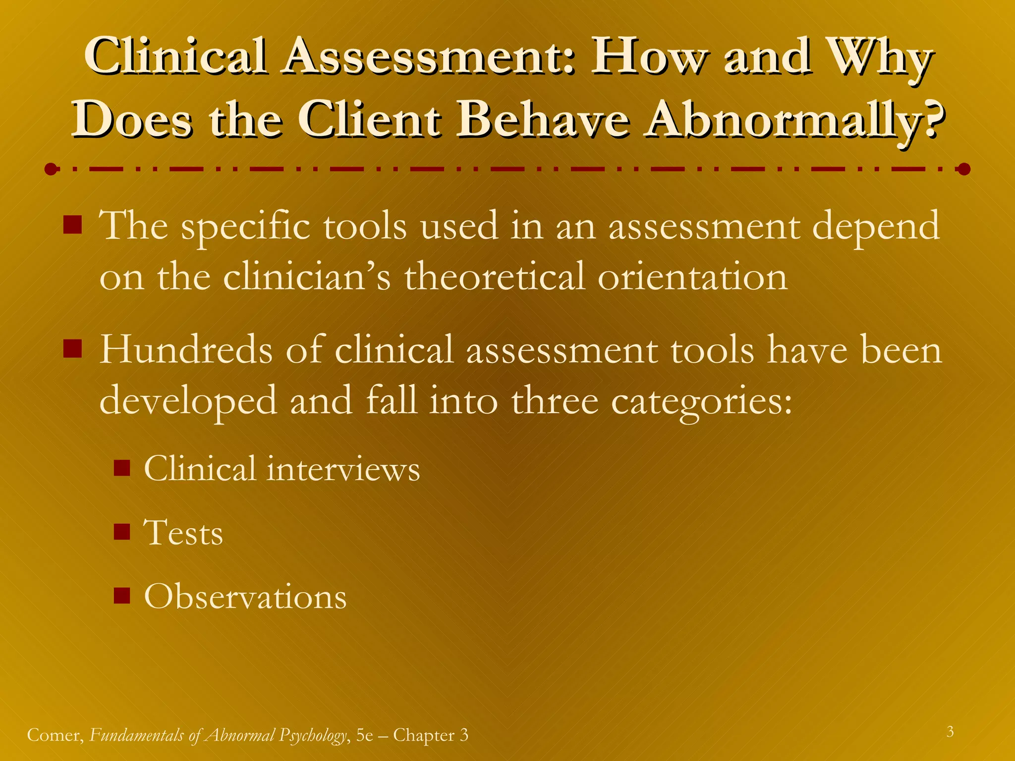 Clinical Assessment: How and Why Does the Client Behave Abnormally? The specific tools used in an assessment depend on the clinician’s theoretical orientation Hundreds of clinical assessment tools have been developed and fall into three categories: Clinical interviews Tests Observations 
