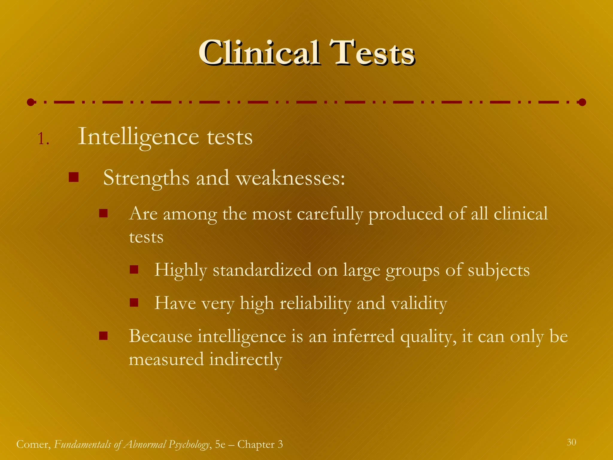 Clinical Tests Intelligence tests Strengths and weaknesses: Are among the most carefully produced of all clinical tests Highly standardized on large groups of subjects Have very high reliability and validity Because intelligence is an inferred quality, it can only be measured indirectly 