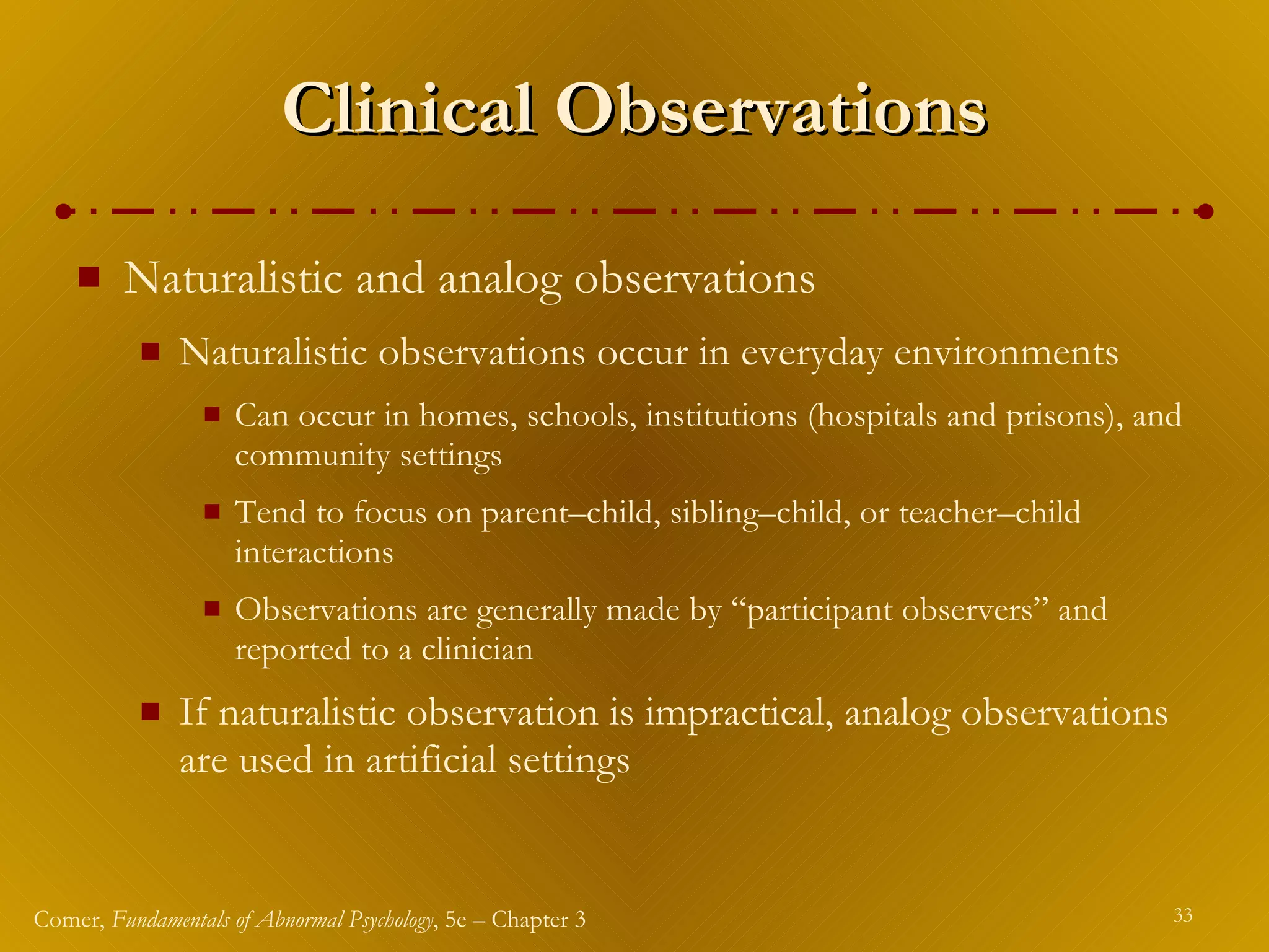 Clinical Observations Naturalistic and analog observations Naturalistic observations occur in everyday environments Can occur in homes, schools, institutions (hospitals and prisons), and community settings Tend to focus on parent – child, sibling – child, or teacher – child interactions Observations are generally made by “participant observers” and reported to a clinician If naturalistic observation is impractical, analog observations are used in artificial settings 