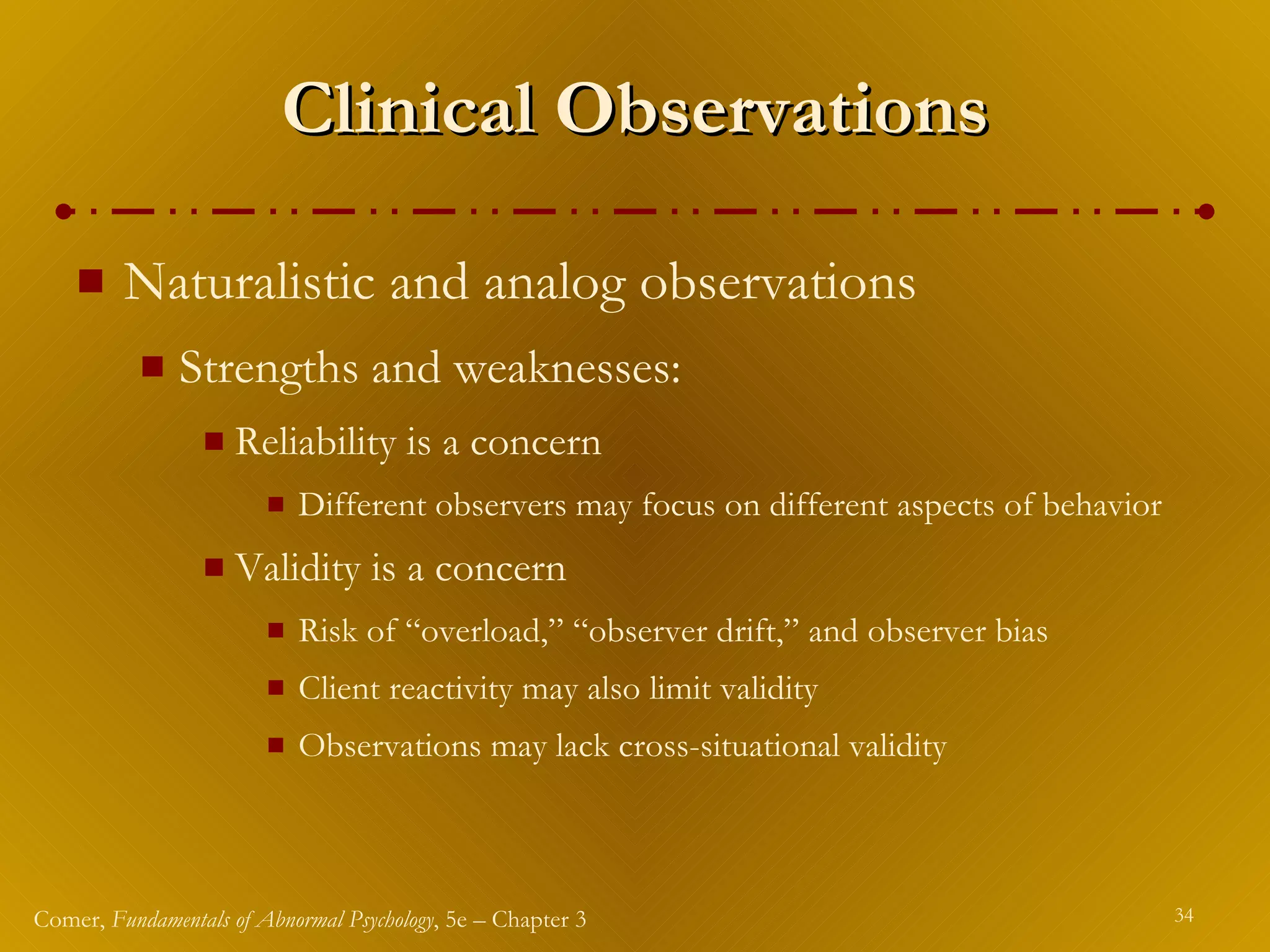 Clinical Observations Naturalistic and analog observations Strengths and weaknesses: Reliability is a concern Different observers may focus on different aspects of behavior Validity is a concern Risk of “overload,” “observer drift,” and observer bias Client reactivity may also limit validity Observations may lack cross-situational validity 
