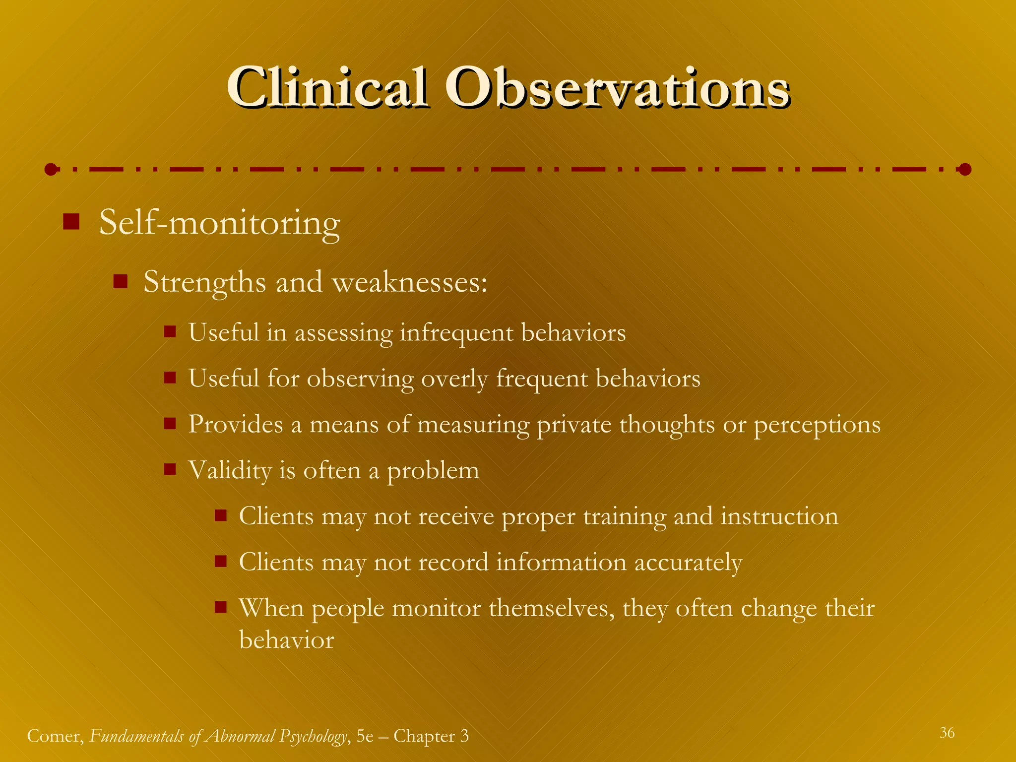 Clinical Observations Self-monitoring  Strengths and weaknesses: Useful in assessing infrequent behaviors Useful for observing overly frequent behaviors Provides a means of measuring private thoughts or perceptions Validity is often a problem Clients may not receive proper training and instruction Clients may not record information accurately When people monitor themselves, they often change their behavior 